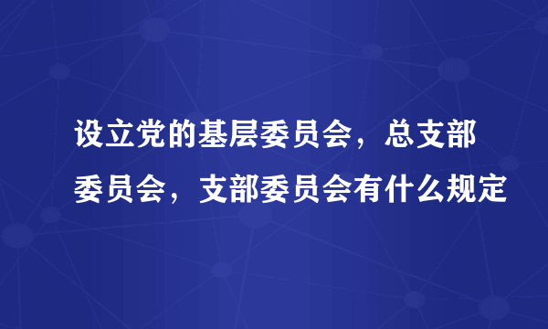 设立党的基层委员会，总支部委员会，支部委员会有什么规定