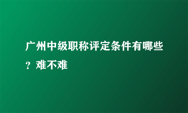 广州中级职称评定条件有哪些？难不难