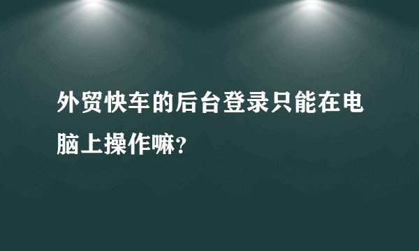 外贸快车的后台登录只能在电脑上操作嘛？