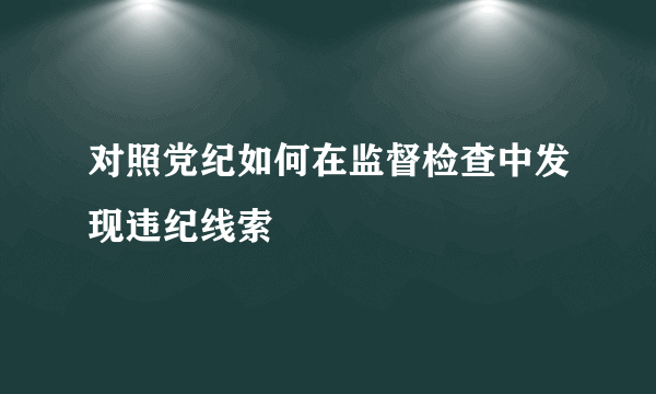 对照党纪如何在监督检查中发现违纪线索