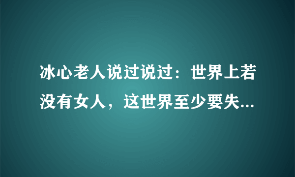 冰心老人说过说过：世界上若没有女人，这世界至少要失去十分之五的真，十分之六的善，十分之七的美