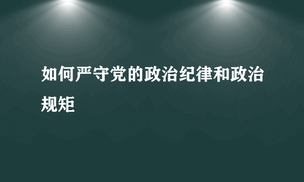 如何严守党的政治纪律和政治规矩