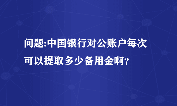 问题:中国银行对公账户每次可以提取多少备用金啊？