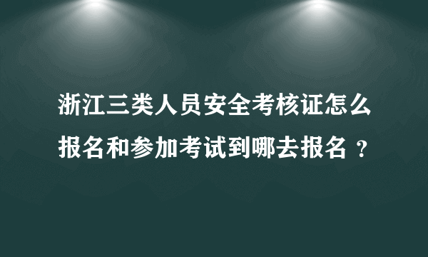 浙江三类人员安全考核证怎么报名和参加考试到哪去报名 ？