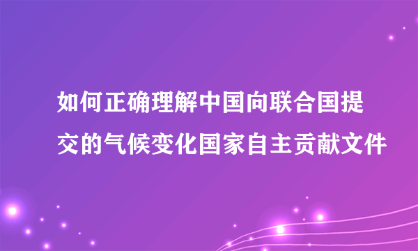 如何正确理解中国向联合国提交的气候变化国家自主贡献文件