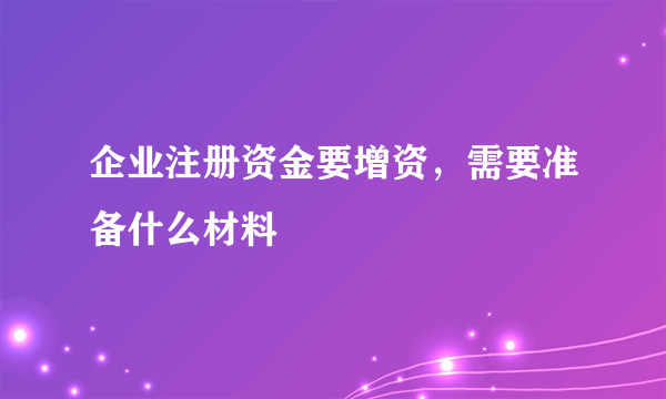 企业注册资金要增资，需要准备什么材料