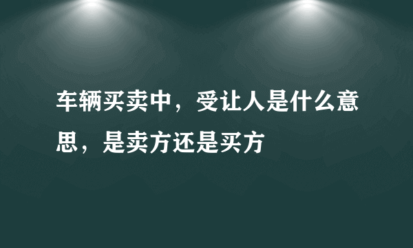 车辆买卖中，受让人是什么意思，是卖方还是买方