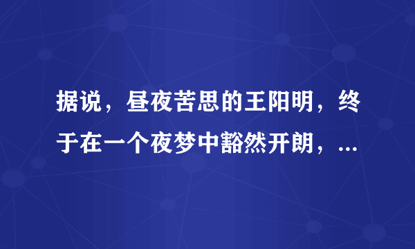 据说，昼夜苦思的王阳明，终于在一个夜梦中豁然开朗，悟得“圣人之道，吾性自足，向之求理于事物者误也”