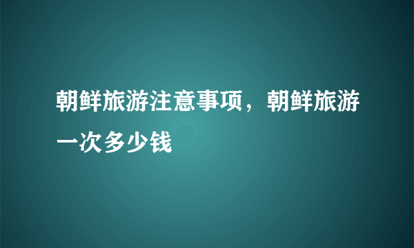 朝鲜旅游注意事项，朝鲜旅游一次多少钱