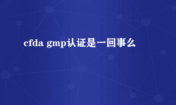 cfda gmp认证是一回事么