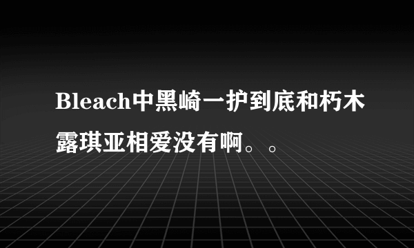 Bleach中黑崎一护到底和朽木露琪亚相爱没有啊。。