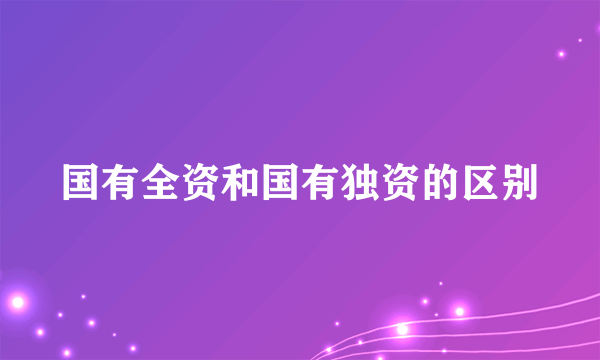 国有全资和国有独资的区别