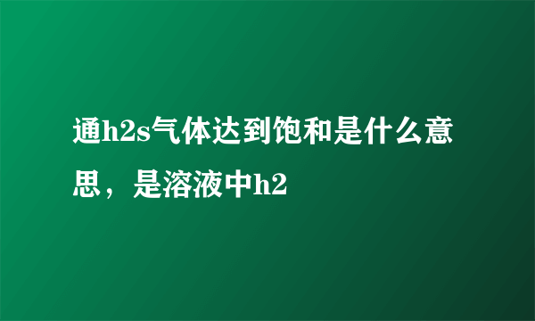 通h2s气体达到饱和是什么意思，是溶液中h2