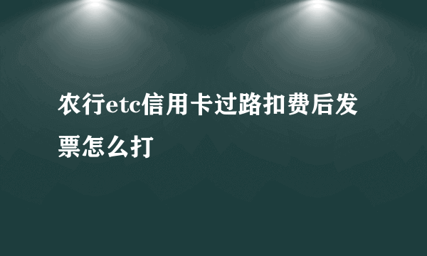 农行etc信用卡过路扣费后发票怎么打