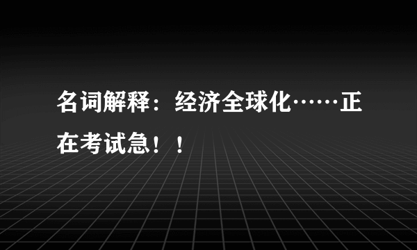 名词解释：经济全球化……正在考试急！！