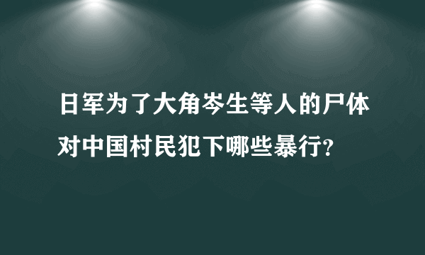 日军为了大角岑生等人的尸体对中国村民犯下哪些暴行？