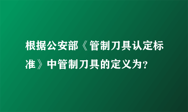 根据公安部《管制刀具认定标准》中管制刀具的定义为？