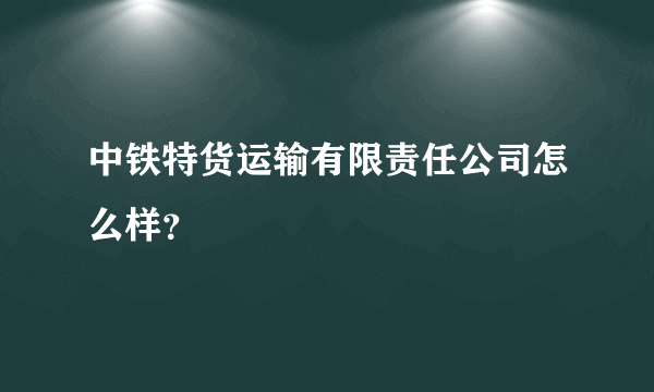 中铁特货运输有限责任公司怎么样？