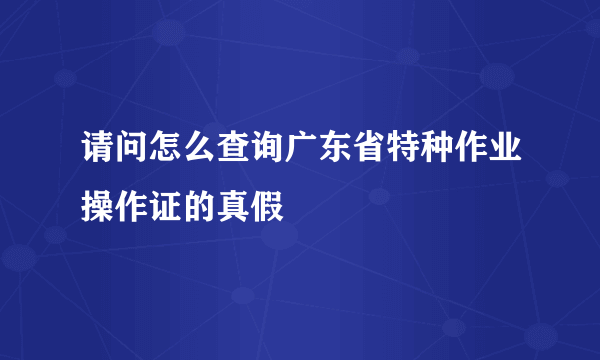 请问怎么查询广东省特种作业操作证的真假