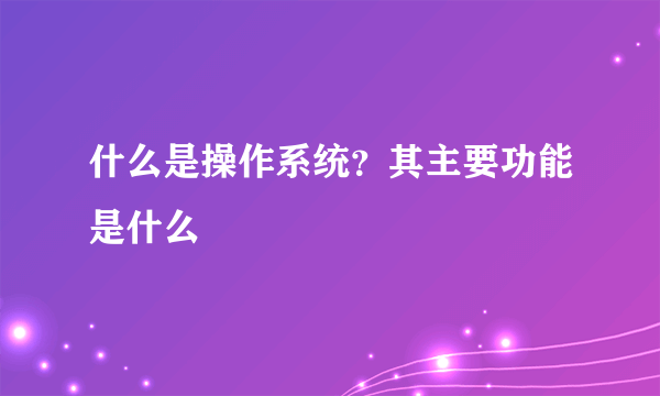 什么是操作系统？其主要功能是什么