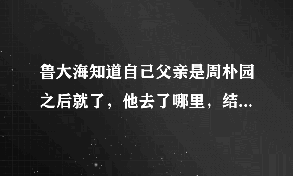 鲁大海知道自己父亲是周朴园之后就了，他去了哪里，结局会怎样？