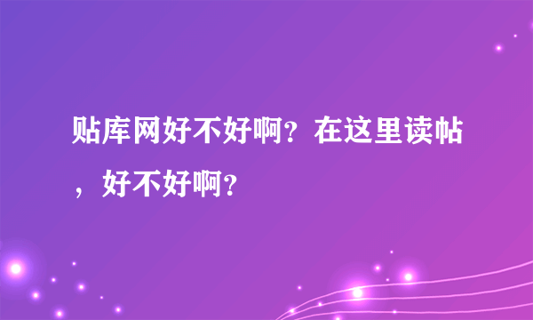 贴库网好不好啊？在这里读帖，好不好啊？