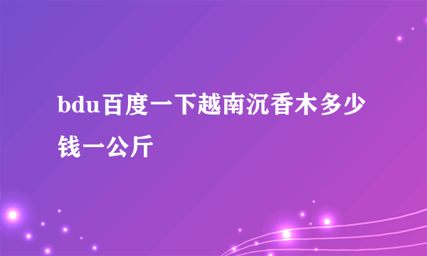 bdu百度一下越南沉香木多少钱一公斤