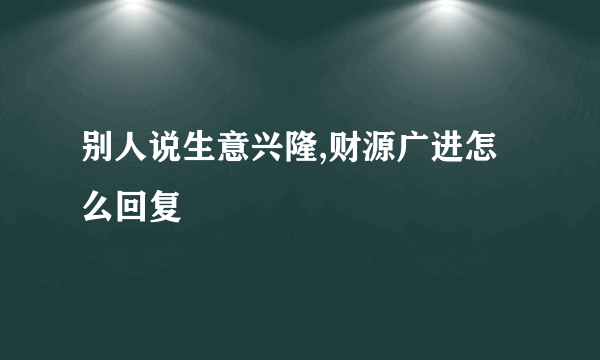 别人说生意兴隆,财源广进怎么回复