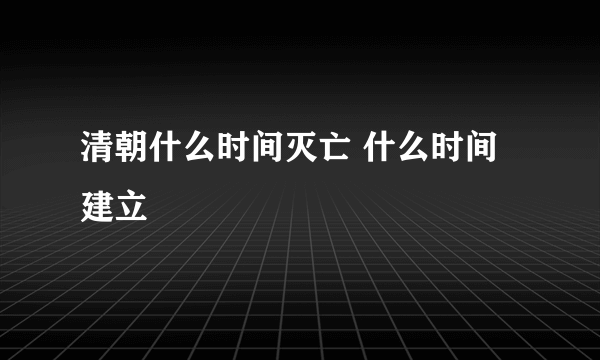 清朝什么时间灭亡 什么时间建立