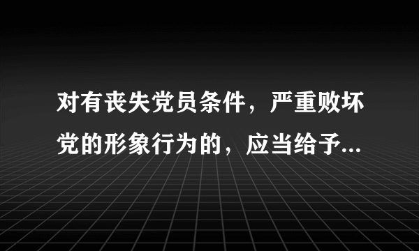 对有丧失党员条件，严重败坏党的形象行为的，应当给予开除党籍处分对吗