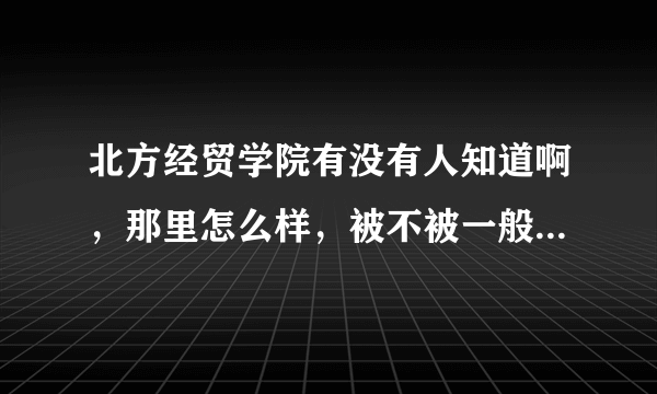 北方经贸学院有没有人知道啊，那里怎么样，被不被一般的企业认可啊？学校环境和就业什么的都怎么样啊，