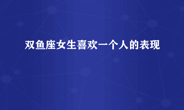 双鱼座女生喜欢一个人的表现