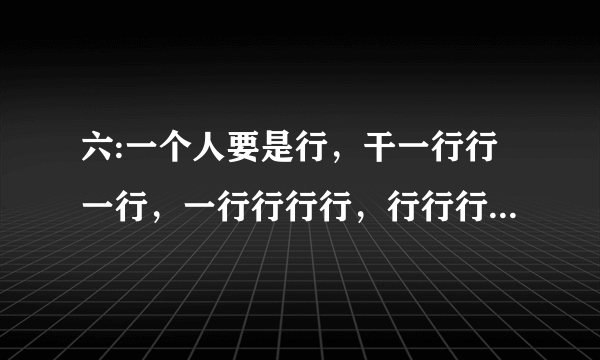 六:一个人要是行，干一行行一行，一行行行行，行行行干哪行都行。要是不行，干一行不行一行，一行不行行？