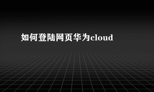 如何登陆网页华为cloud