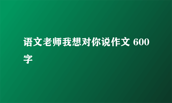 语文老师我想对你说作文 600字