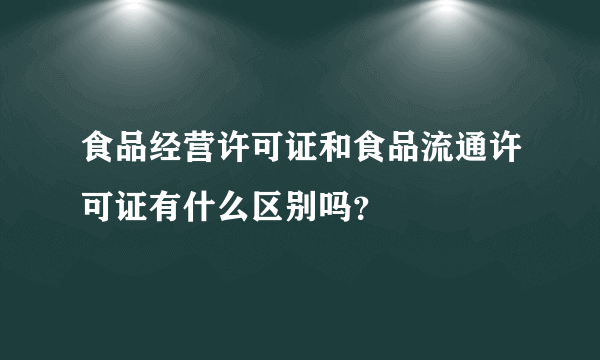 食品经营许可证和食品流通许可证有什么区别吗？