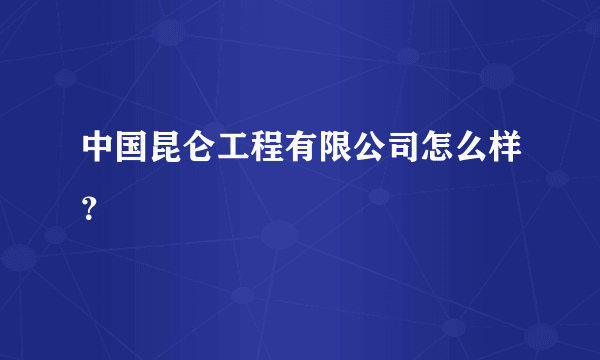 中国昆仑工程有限公司怎么样？