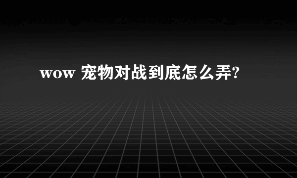 wow 宠物对战到底怎么弄?