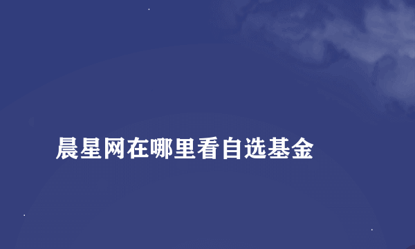 
晨星网在哪里看自选基金

