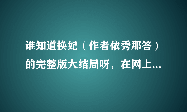 谁知道换妃（作者依秀那答）的完整版大结局呀，在网上搜了好多都不全，哪位潇湘的会员朋友帮帮忙呗