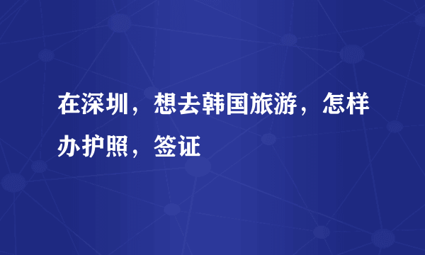 在深圳，想去韩国旅游，怎样办护照，签证