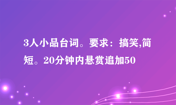 3人小品台词。要求：搞笑,简短。20分钟内悬赏追加50