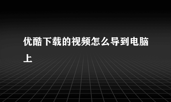 优酷下载的视频怎么导到电脑上