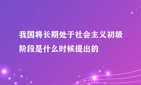 我国将长期处于社会主义初级阶段是什么时候提出的