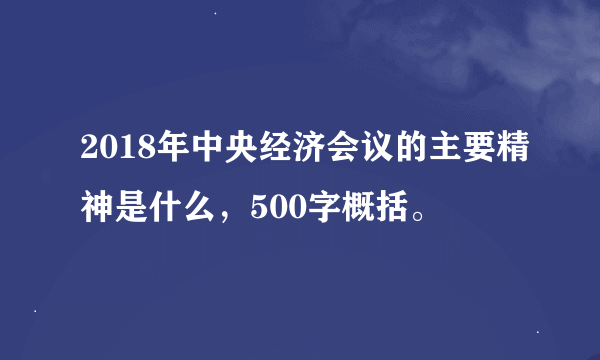 2018年中央经济会议的主要精神是什么，500字概括。