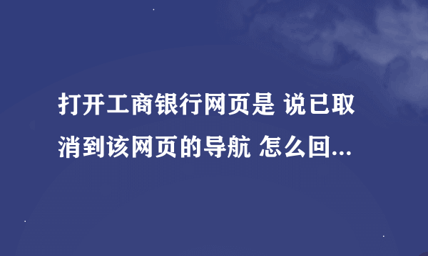 打开工商银行网页是 说已取消到该网页的导航 怎么回事？如何恢复 ？谢谢！