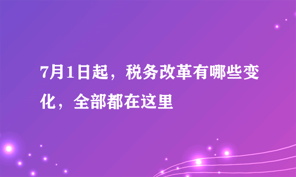 7月1日起，税务改革有哪些变化，全部都在这里