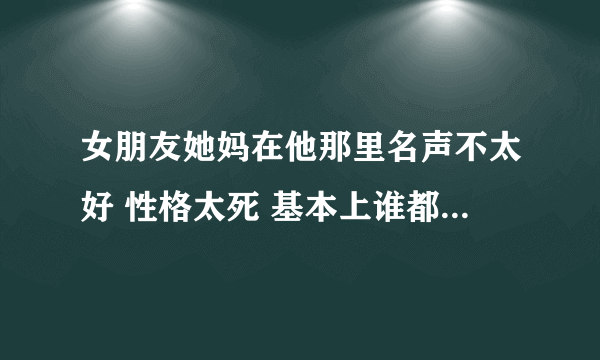 女朋友她妈在他那里名声不太好 性格太死 基本上谁都不理 现在还不同意我们两个 女朋友还有点贴着她