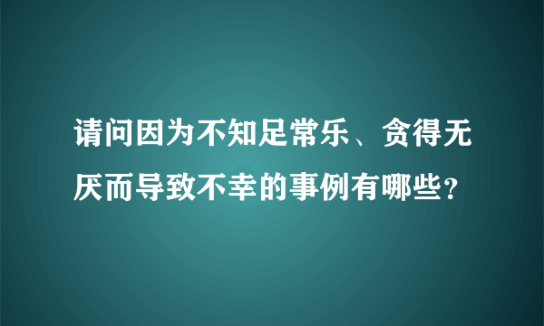 请问因为不知足常乐、贪得无厌而导致不幸的事例有哪些？