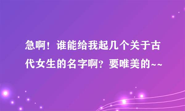 急啊！谁能给我起几个关于古代女生的名字啊？要唯美的~~